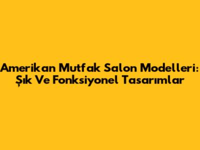 Amerikan Mutfak Salon Modelleri: Şık Ve Fonksiyonel Tasarımlar