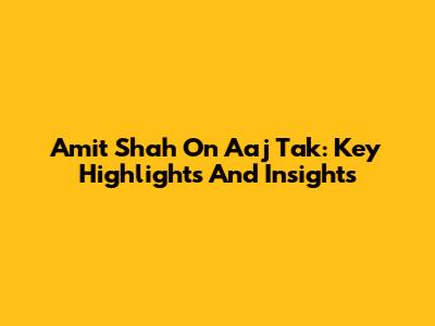 Amit Shah On Aaj Tak: Key Highlights And Insights