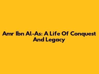 Amr Ibn Al-As: A Life Of Conquest And Legacy