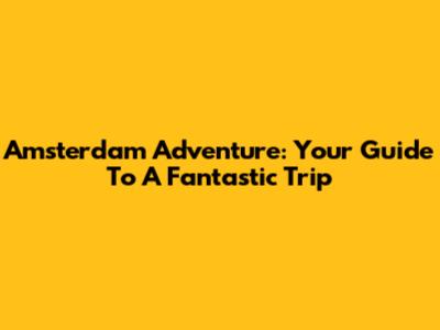 Amsterdam Adventure: Your Guide To A Fantastic Trip