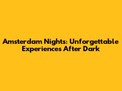 Amsterdam Nights: Unforgettable Experiences After Dark