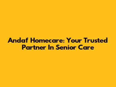 Andaf Homecare: Your Trusted Partner In Senior Care
