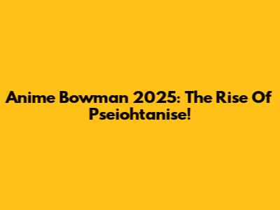 Anime Bowman 2025: The Rise Of Pseiohtanise!