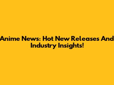 Anime News: Hot New Releases And Industry Insights!