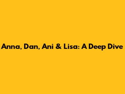 Anna, Dan, Ani & Lisa: A Deep Dive