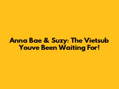 Anna Bae & Suzy: The Vietsub You've Been Waiting For!