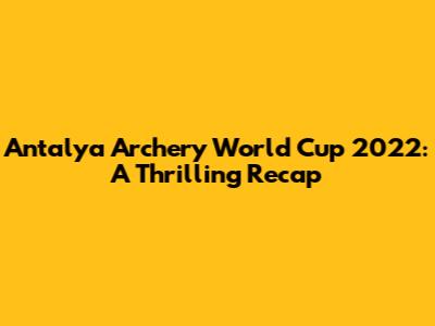 Antalya Archery World Cup 2022: A Thrilling Recap
