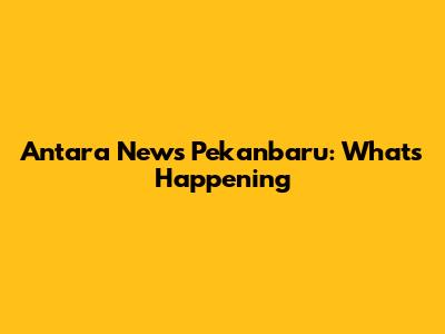 Antara News Pekanbaru: What's Happening