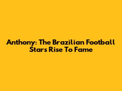 Anthony: The Brazilian Football Star's Rise To Fame