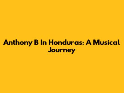 Anthony B In Honduras: A Musical Journey