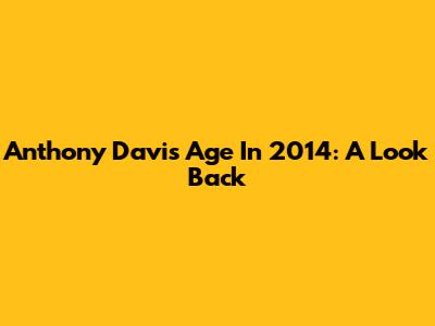 Anthony Davis' Age In 2014: A Look Back
