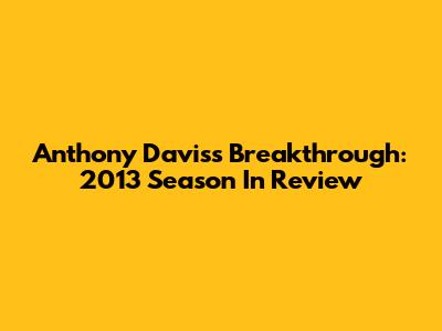 Anthony Davis's Breakthrough: 2013 Season In Review