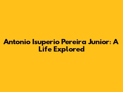 Antonio Isuperio Pereira Junior: A Life Explored