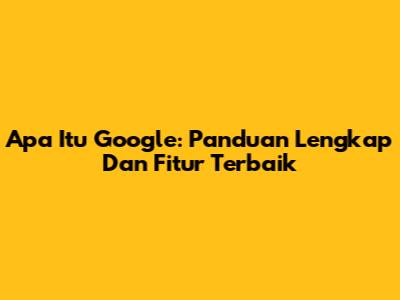 Apa Itu Google: Panduan Lengkap Dan Fitur Terbaik