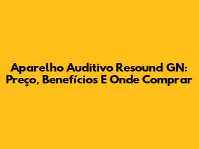 Aparelho Auditivo Resound GN: Preço, Benefícios E Onde Comprar