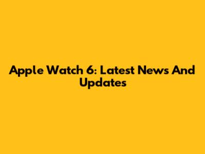 Apple Watch 6: Latest News And Updates