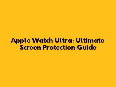 Apple Watch Ultra: Ultimate Screen Protection Guide