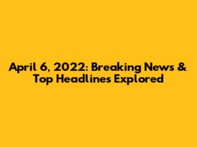 April 6, 2022: Breaking News & Top Headlines Explored