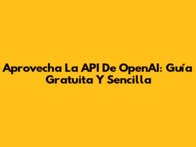 Aprovecha La API De OpenAI: Guía Gratuita Y Sencilla