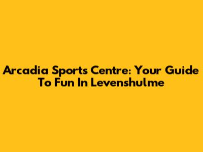 Arcadia Sports Centre: Your Guide To Fun In Levenshulme