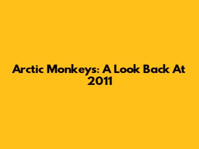 Arctic Monkeys: A Look Back At 2011