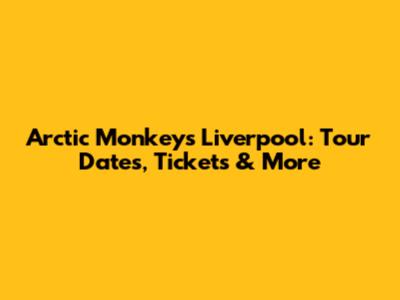 Arctic Monkeys Liverpool: Tour Dates, Tickets & More