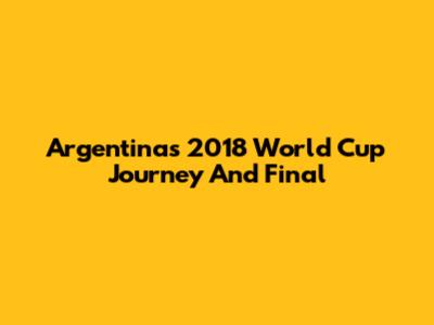 Argentina's 2018 World Cup Journey And Final