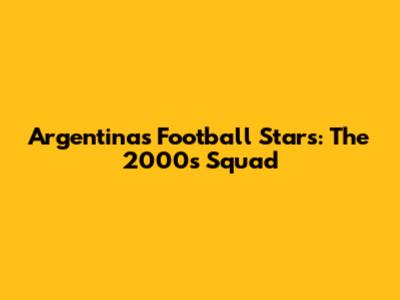 Argentina's Football Stars: The 2000s Squad