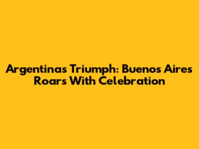 Argentina's Triumph: Buenos Aires Roars With Celebration