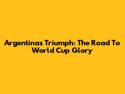 Argentina's Triumph: The Road To World Cup Glory