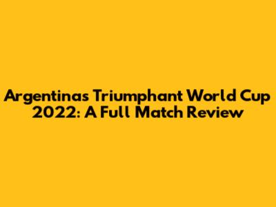 Argentina's Triumphant World Cup 2022: A Full Match Review