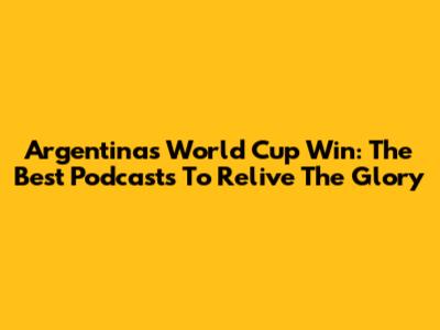 Argentina's World Cup Win: The Best Podcasts To Relive The Glory