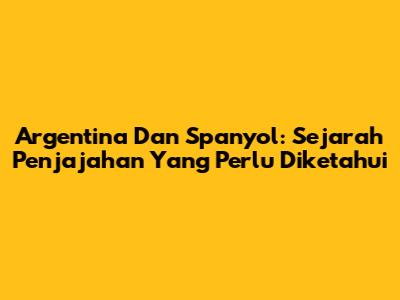 Argentina Dan Spanyol: Sejarah Penjajahan Yang Perlu Diketahui