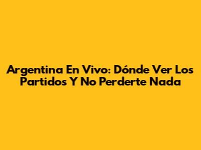 Argentina En Vivo: Dónde Ver Los Partidos Y No Perderte Nada