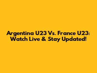 Argentina U23 Vs. France U23: Watch Live & Stay Updated!