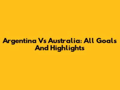 Argentina Vs Australia: All Goals And Highlights