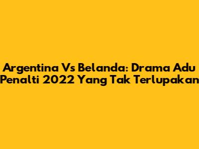 Argentina Vs Belanda: Drama Adu Penalti 2022 Yang Tak Terlupakan