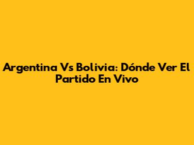 Argentina Vs Bolivia: Dónde Ver El Partido En Vivo