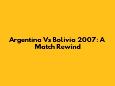 Argentina Vs Bolivia 2007: A Match Rewind