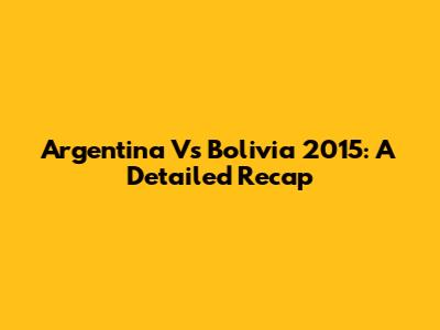 Argentina Vs Bolivia 2015: A Detailed Recap