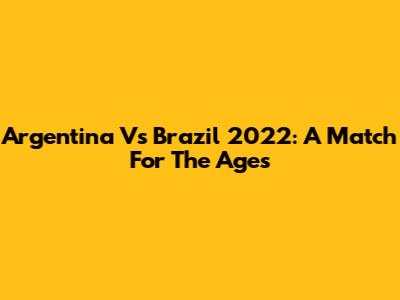 Argentina Vs Brazil 2022: A Match For The Ages