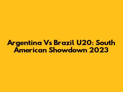 Argentina Vs Brazil U20: South American Showdown 2023