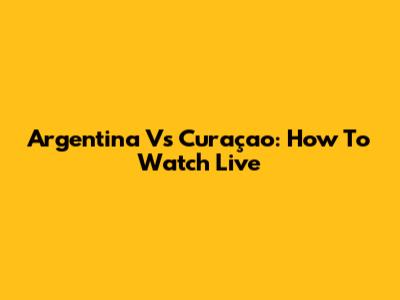 Argentina Vs Curaçao: How To Watch Live