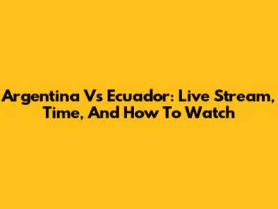 Argentina Vs Ecuador: Live Stream, Time, And How To Watch