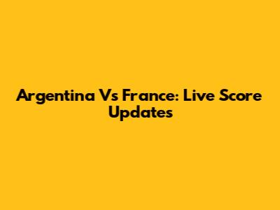Argentina Vs France: Live Score Updates