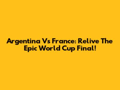 Argentina Vs France: Relive The Epic World Cup Final!