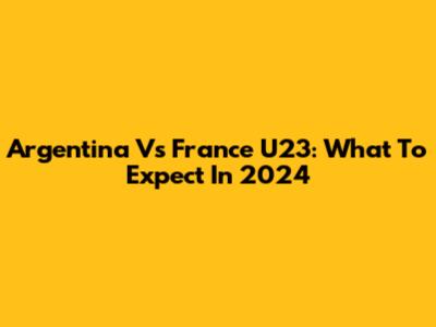 Argentina Vs France U23: What To Expect In 2024
