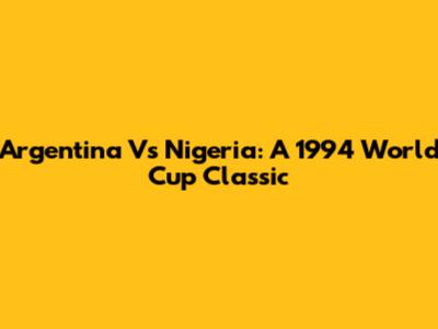 Argentina Vs Nigeria: A 1994 World Cup Classic