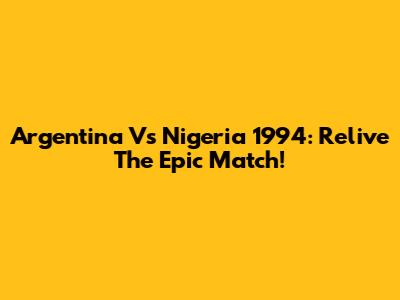 Argentina Vs Nigeria 1994: Relive The Epic Match!