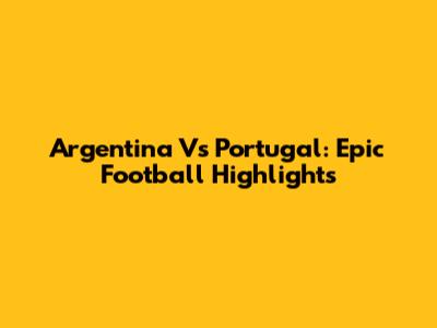 Argentina Vs Portugal: Epic Football Highlights
